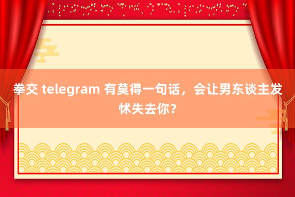 拳交 telegram 有莫得一句话，会让男东谈主发怵失去你？