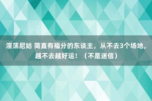 淫荡尼姑 简直有福分的东谈主，从不去3个场地，越不去越好运！（不是迷信）