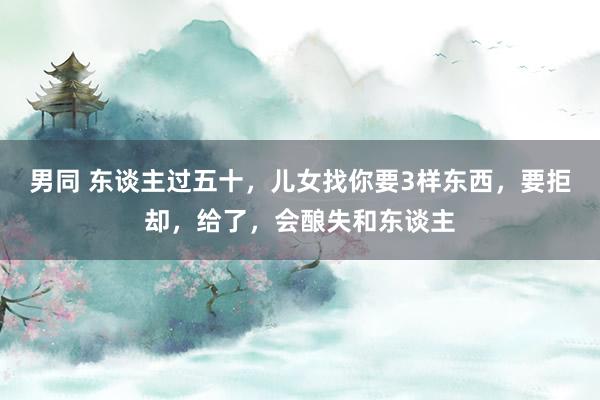 男同 东谈主过五十，儿女找你要3样东西，要拒却，给了，会酿失和东谈主