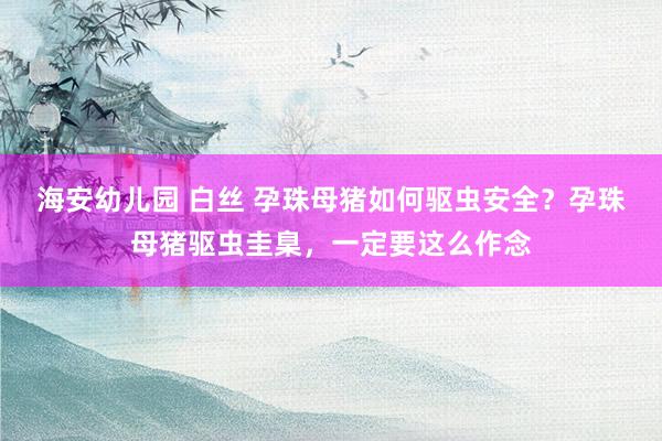 海安幼儿园 白丝 孕珠母猪如何驱虫安全？孕珠母猪驱虫圭臬，一定要这么作念