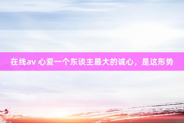 在线av 心爱一个东谈主最大的诚心，是这形势