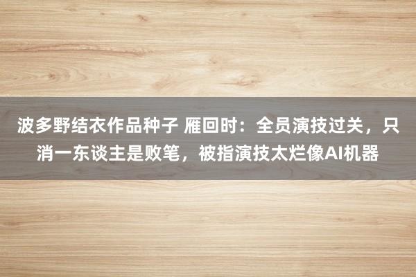 波多野结衣作品种子 雁回时：全员演技过关，只消一东谈主是败笔，被指演技太烂像AI机器