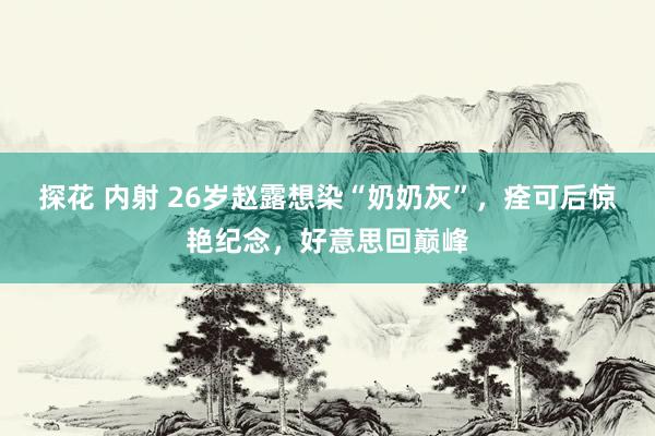探花 内射 26岁赵露想染“奶奶灰”，痊可后惊艳纪念，好意思回巅峰