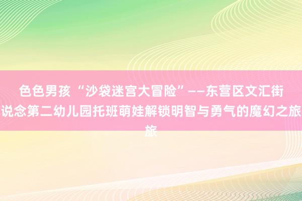 色色男孩 “沙袋迷宫大冒险”——东营区文汇街说念第二幼儿园托班萌娃解锁明智与勇气的魔幻之旅