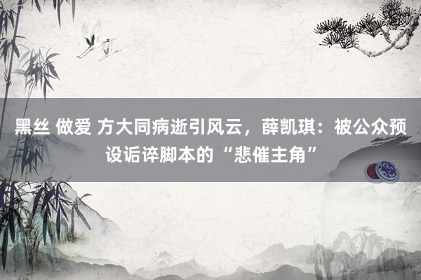 黑丝 做爱 方大同病逝引风云，薛凯琪：被公众预设诟谇脚本的 “悲催主角”