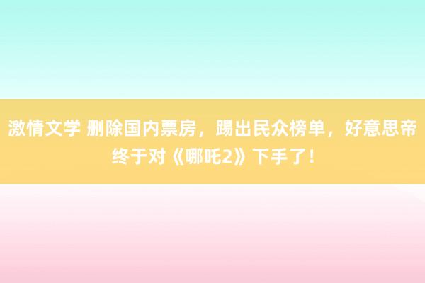 激情文学 删除国内票房，踢出民众榜单，好意思帝终于对《哪吒2》下手了！