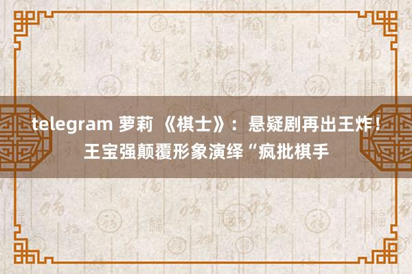 telegram 萝莉 《棋士》：悬疑剧再出王炸！王宝强颠覆形象演绎“疯批棋手