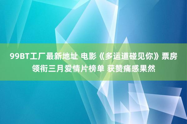 99BT工厂最新地址 电影《多运道碰见你》票房领衔三月爱情片榜单 获赞痛感果然
