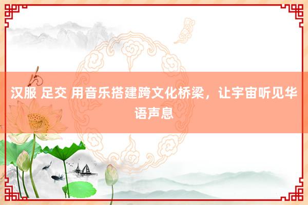 汉服 足交 用音乐搭建跨文化桥梁，让宇宙听见华语声息