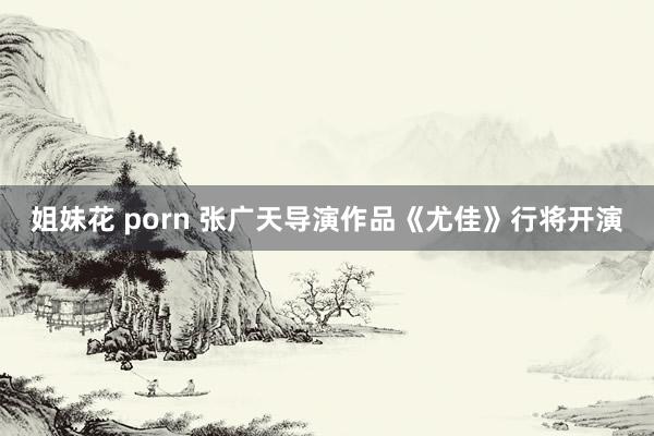 姐妹花 porn 张广天导演作品《尤佳》行将开演