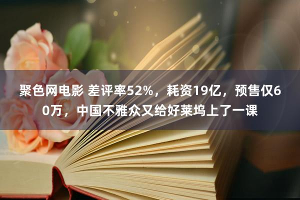 聚色网电影 差评率52%，耗资19亿，预售仅60万，中国不雅众又给好莱坞上了一课