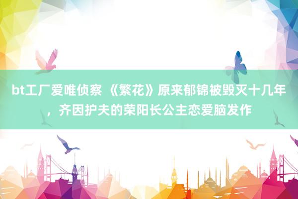 bt工厂爱唯侦察 《繁花》原来郁锦被毁灭十几年，齐因护夫的荣阳长公主恋爱脑发作