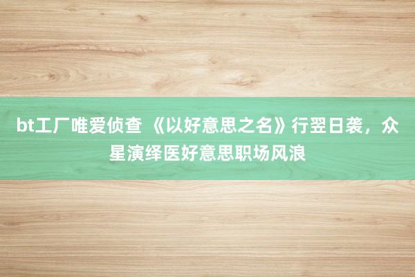 bt工厂唯爱侦查 《以好意思之名》行翌日袭，众星演绎医好意思职场风浪