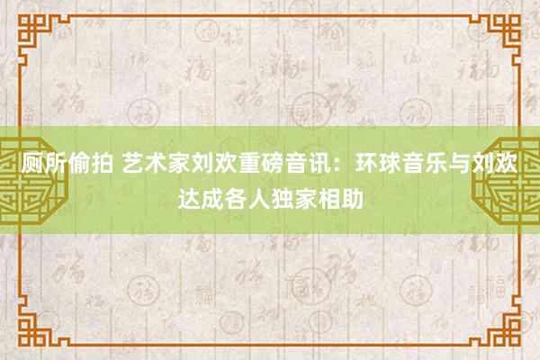 厕所偷拍 艺术家刘欢重磅音讯：环球音乐与刘欢达成各人独家相助