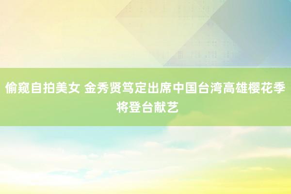 偷窥自拍美女 金秀贤笃定出席中国台湾高雄樱花季 将登台献艺