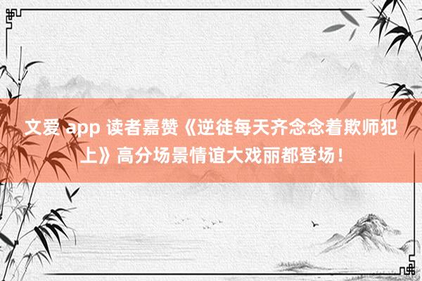 文爱 app 读者嘉赞《逆徒每天齐念念着欺师犯上》高分场景情谊大戏丽都登场！