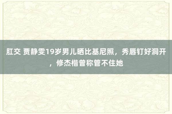 肛交 贾静雯19岁男儿晒比基尼照，秀唇钉好洞开，修杰楷曾称管不住她