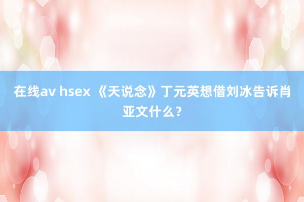 在线av hsex 《天说念》丁元英想借刘冰告诉肖亚文什么？