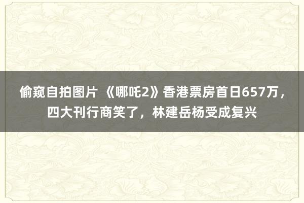 偷窥自拍图片 《哪吒2》香港票房首日657万，四大刊行商笑了，林建岳杨受成复兴
