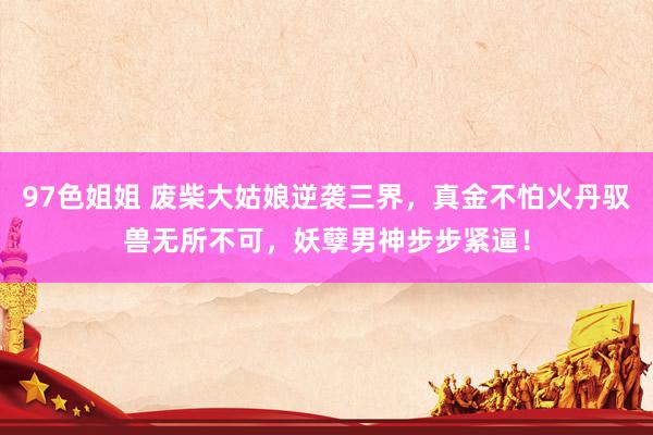 97色姐姐 废柴大姑娘逆袭三界，真金不怕火丹驭兽无所不可，妖孽男神步步紧逼！