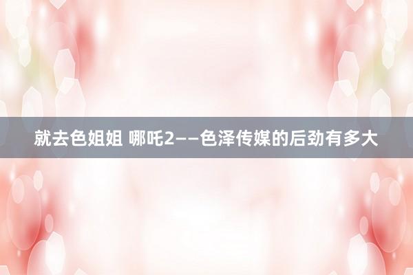就去色姐姐 哪吒2——色泽传媒的后劲有多大