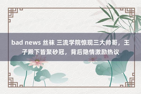 bad news 丝袜 三流学院惊现三大帅哥，王子殿下皆聚砂冠，背后隐情激励热议