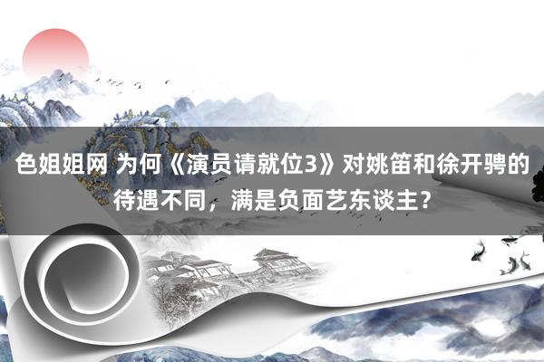 色姐姐网 为何《演员请就位3》对姚笛和徐开骋的待遇不同，满是负面艺东谈主？