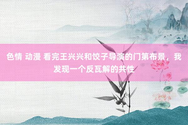 色情 动漫 看完王兴兴和饺子导演的门第布景，我发现一个反瓦解的共性