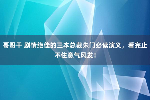 哥哥干 剧情绝佳的三本总裁朱门必读演义，看完止不住意气风发！
