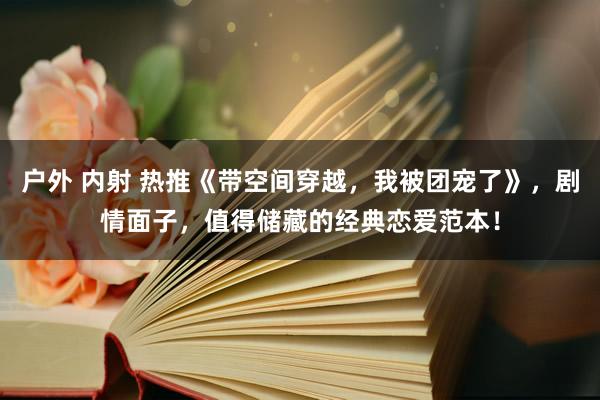 户外 内射 热推《带空间穿越，我被团宠了》，剧情面子，值得储藏的经典恋爱范本！