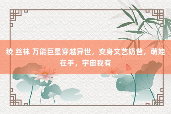 绫 丝袜 万能巨星穿越异世，变身文艺奶爸，萌娃在手，宇宙我有