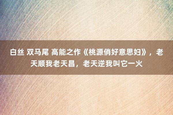 白丝 双马尾 高能之作《桃源俏好意思妇》，老天顺我老天昌，老天逆我叫它一火