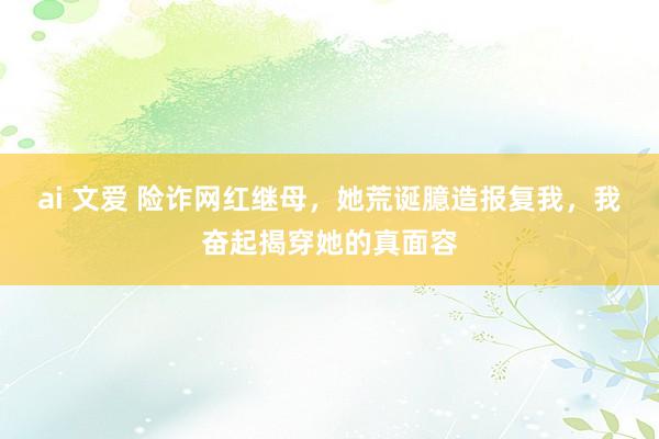ai 文爱 险诈网红继母，她荒诞臆造报复我，我奋起揭穿她的真面容