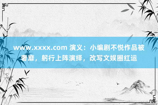 www.xxxx.com 演义：小编剧不悦作品被奢靡，躬行上阵演绎，改写文娱圈红运