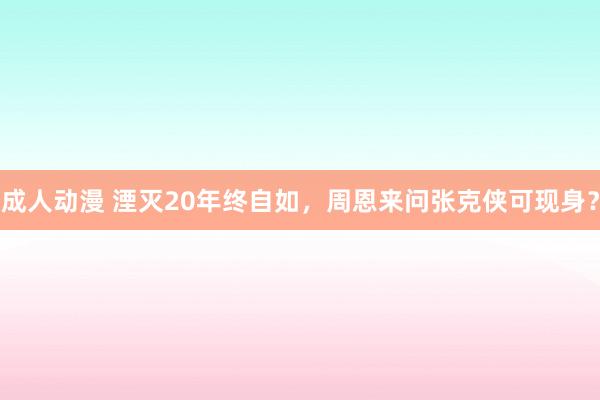 成人动漫 湮灭20年终自如，周恩来问张克侠可现身？