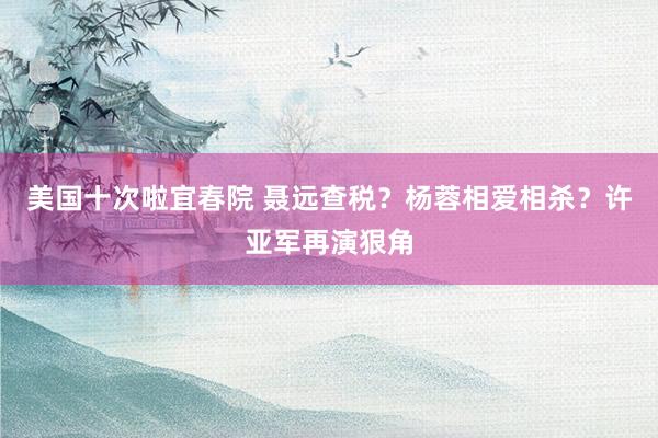 美国十次啦宜春院 聂远查税？杨蓉相爱相杀？许亚军再演狠角