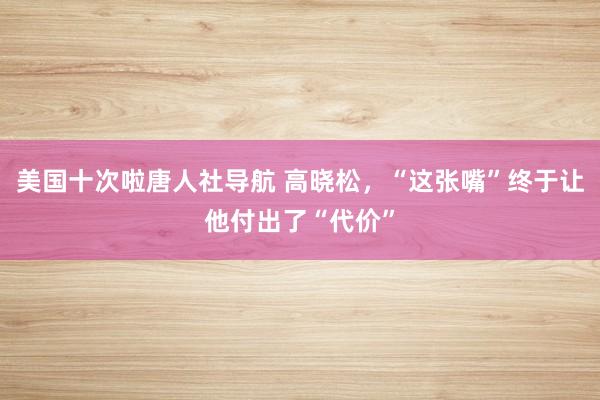 美国十次啦唐人社导航 高晓松，“这张嘴”终于让他付出了“代价”