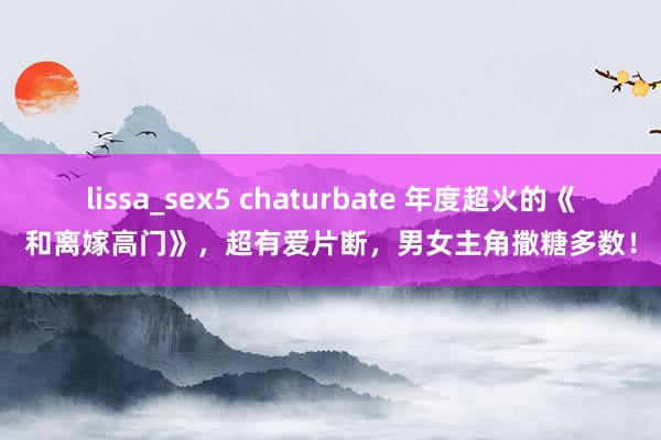 lissa_sex5 chaturbate 年度超火的《和离嫁高门》，超有爱片断，男女主角撒糖多数！