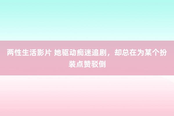 两性生活影片 她驱动痴迷追剧，却总在为某个扮装点赞驳倒
