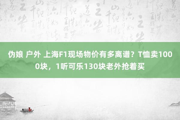 伪娘 户外 上海F1现场物价有多离谱？T恤卖1000块，1听可乐130块老外抢着买