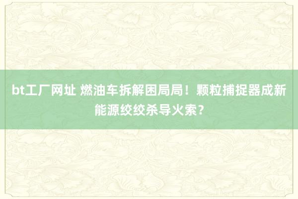 bt工厂网址 燃油车拆解困局局！颗粒捕捉器成新能源绞绞杀导火索？