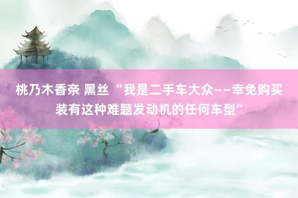 桃乃木香奈 黑丝 “我是二手车大众——幸免购买装有这种难题发动机的任何车型”