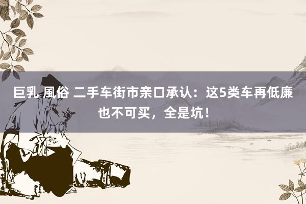 巨乳 風俗 二手车街市亲口承认：这5类车再低廉也不可买，全是坑！