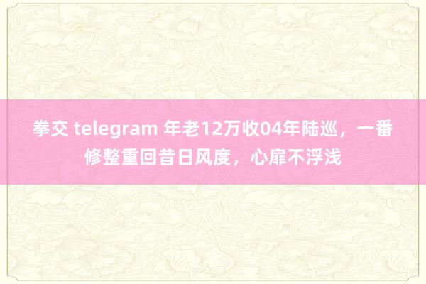 拳交 telegram 年老12万收04年陆巡，一番修整重回昔日风度，心扉不浮浅