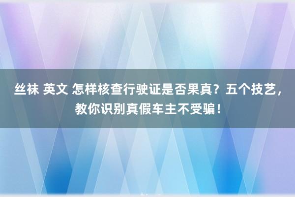 丝袜 英文 怎样核查行驶证是否果真？五个技艺，教你识别真假车主不受骗！