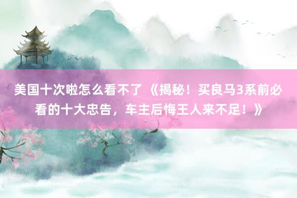 美国十次啦怎么看不了 《揭秘！买良马3系前必看的十大忠告，车主后悔王人来不足！》
