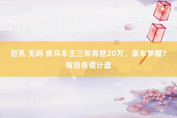 巨乳 无码 良马车主三年弃世20万，豪车梦醒？背后各诡计盘