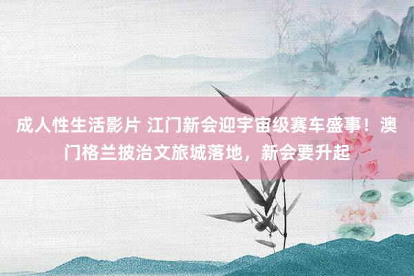 成人性生活影片 江门新会迎宇宙级赛车盛事！澳门格兰披治文旅城落地，新会要升起