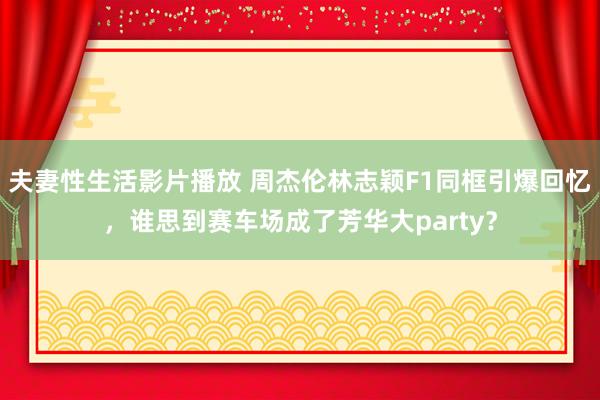 夫妻性生活影片播放 周杰伦林志颖F1同框引爆回忆，谁思到赛车场成了芳华大party？