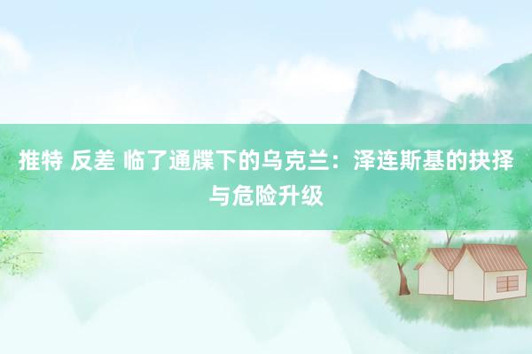 推特 反差 临了通牒下的乌克兰：泽连斯基的抉择与危险升级